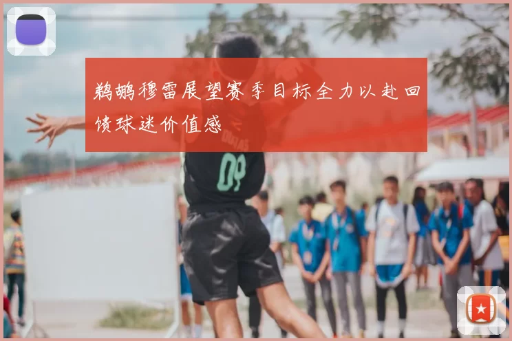 鹈鹕穆雷展望赛季目标全力以赴回馈球迷价值感