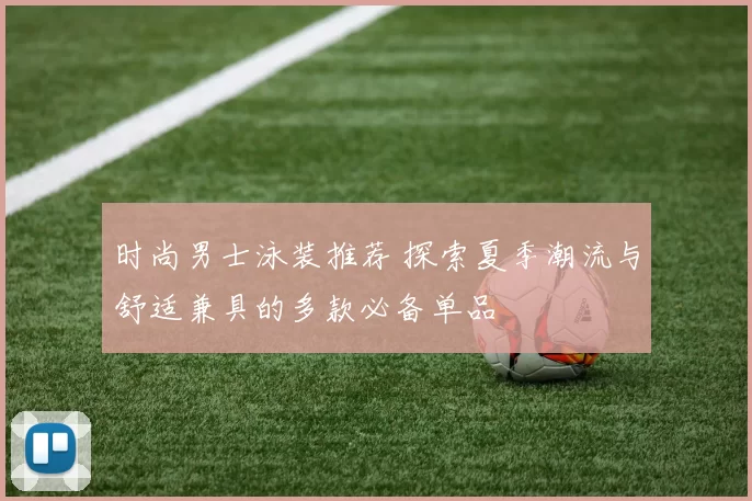 时尚男士泳装推荐 探索夏季潮流与舒适兼具的多款必备单品