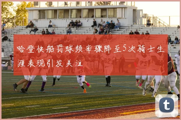哈登快船罚球频率骤降至5次骑士生涯表现引发关注