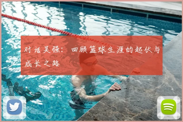 对话吴强:回顾篮球生涯的起伏与成长之路