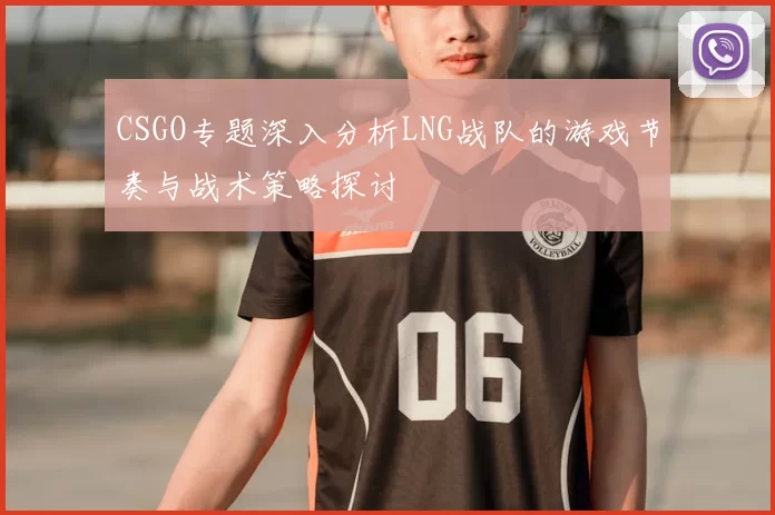CSGO专题深入分析LNG战队的游戏节奏与战术策略探讨