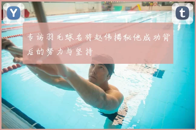 专访羽毛球名将赵伟揭秘他成功背后的努力与坚持