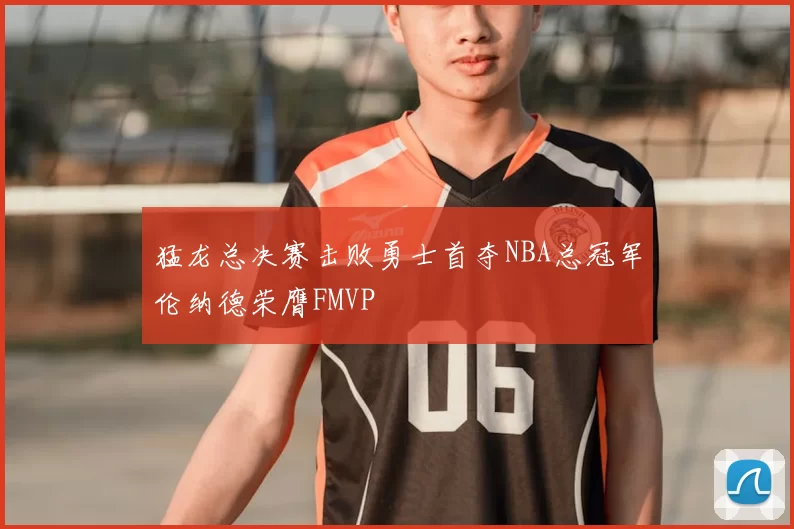 猛龙总决赛击败勇士首夺NBA总冠军伦纳德荣膺FMVP