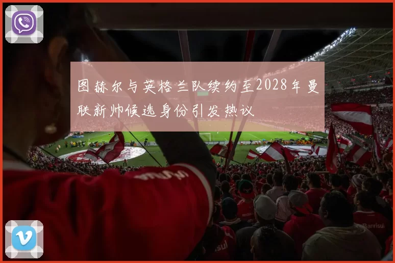 图赫尔与英格兰队续约至2028年曼联新帅候选身份引发热议