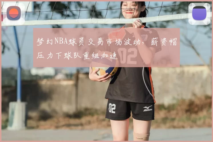 梦幻NBA球员交易市场波动，薪资帽压力下球队重组加速