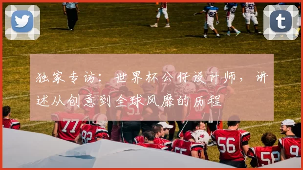 独家专访:世界杯公仔设计师,讲述从创意到全球风靡的历程