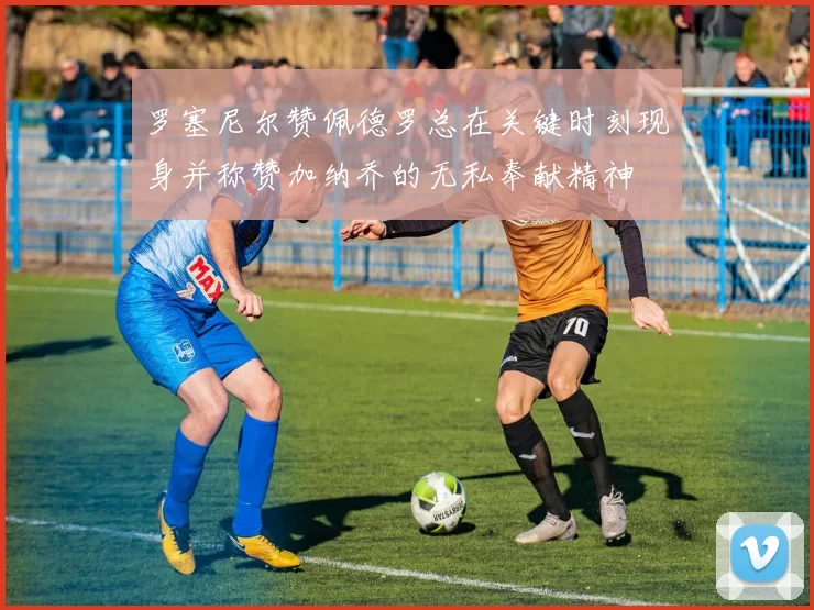 罗塞尼尔赞佩德罗总在关键时刻现身并称赞加纳乔的无私奉献精神