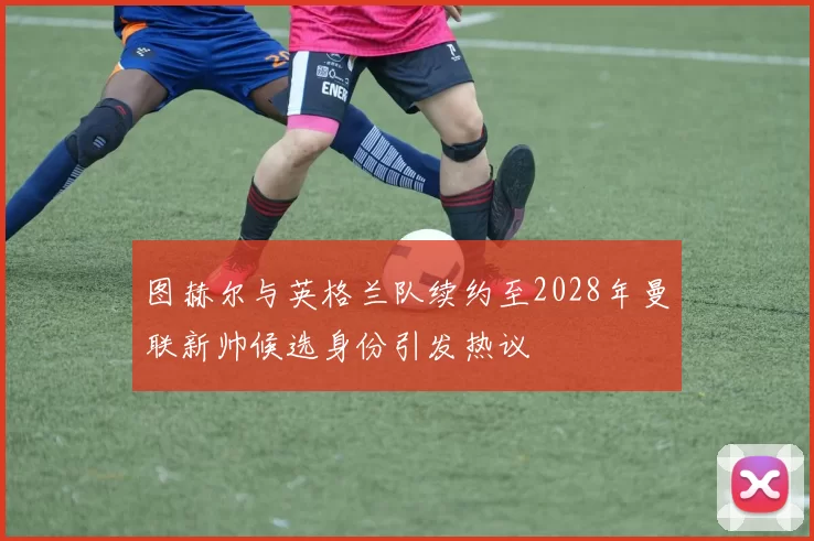 图赫尔与英格兰队续约至2028年曼联新帅候选身份引发热议