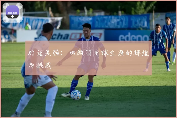 对话吴强:回顾羽毛球生涯的辉煌与挑战