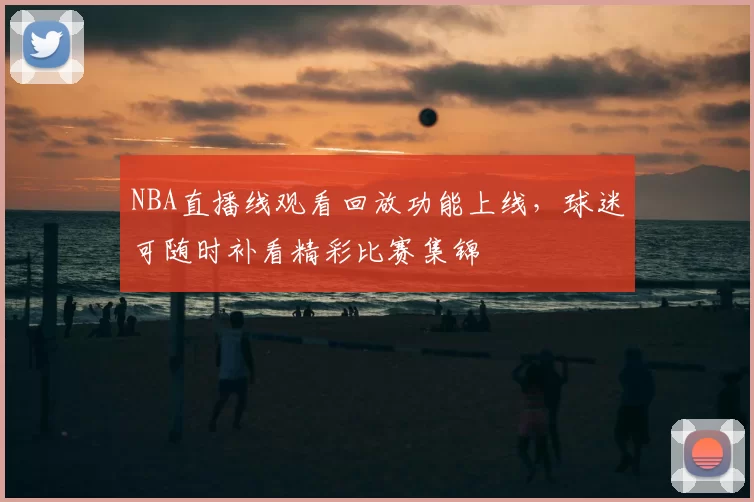 NBA直播线观看回放功能上线，球迷可随时补看精彩比赛集锦