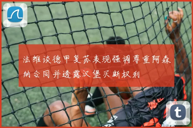 法维谈德甲复苏表现强调尊重阿森纳合同并透露汉堡买断权利