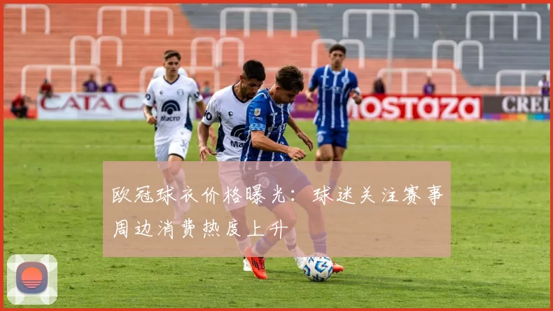欧冠球衣价格曝光：球迷关注赛事周边消费热度上升