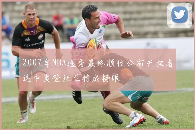 2007年NBA选秀最终顺位公布开拓者选中奥登杜兰特成榜眼