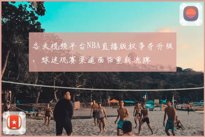 各大视频平台NBA直播版权争夺升级,球迷观赛渠道面临重新洗牌