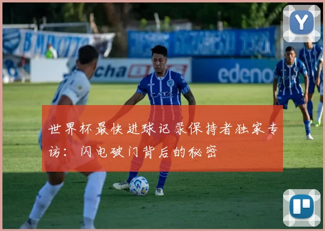 世界杯最快进球记录保持者独家专访:闪电破门背后的秘密