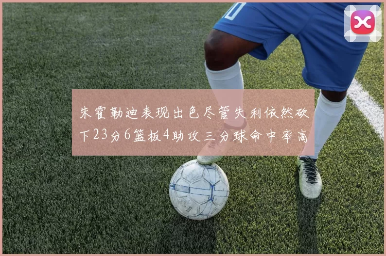 朱霍勒迪表现出色尽管失利依然砍下23分6篮板4助攻三分球命中率高达50
