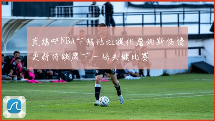 直播吧NBA下载地址提供詹姆斯伤情更新将缺席下一场关键比赛