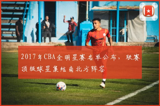 2017年CBA全明星赛名单公布,联赛顶级球星集结南北方阵容