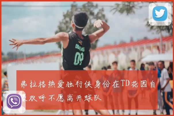 弗拉格热爱独行侠身份在TD花园自豪欢呼不愿离开球队