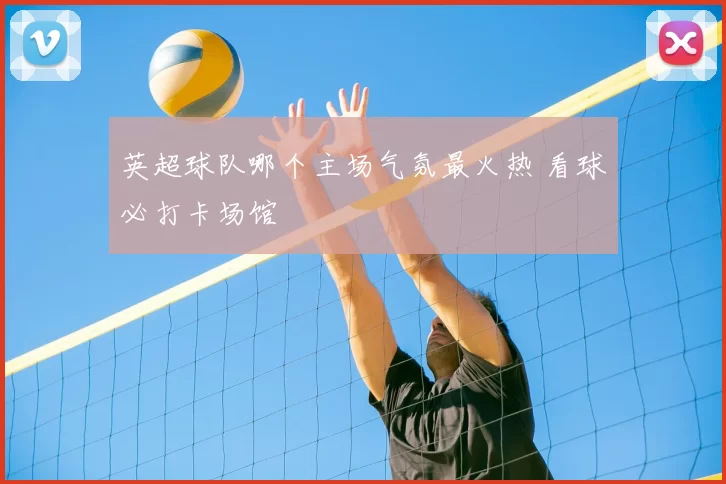 英超球队哪个主场气氛最火热 看球必打卡场馆