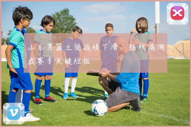 山东男篮主场战绩下滑,防线漏洞成赛季关键短板
