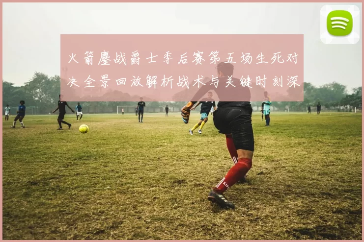 火箭鏖战爵士季后赛第五场生死对决全景回放解析战术与关键时刻深度复盘