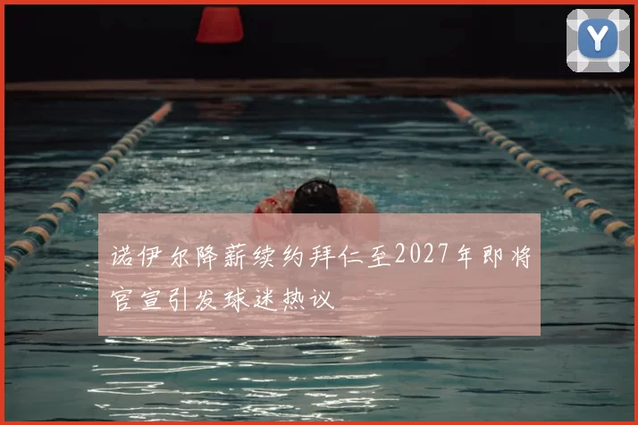 诺伊尔降薪续约拜仁至2027年即将官宣引发球迷热议