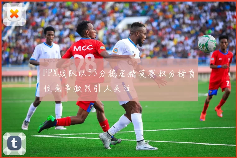 FPX战队以53分稳居精英赛积分榜首位竞争激烈引人关注