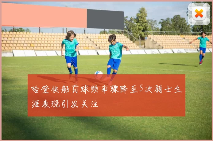 哈登快船罚球频率骤降至5次骑士生涯表现引发关注