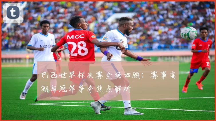 巴西世界杯决赛全场回顾：赛事高潮与冠军争夺焦点解析