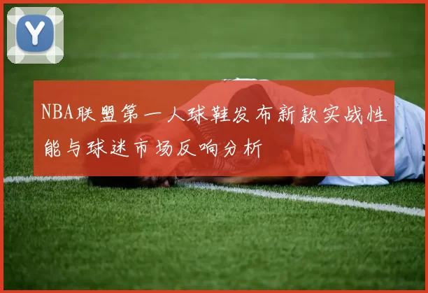 NBA联盟第一人球鞋发布新款实战性能与球迷市场反响分析