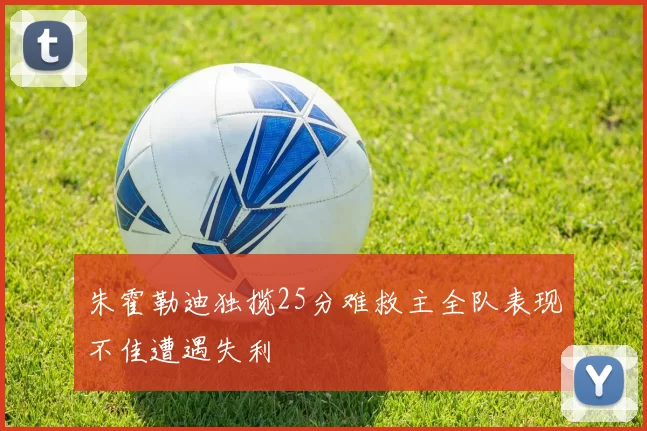 朱霍勒迪独揽25分难救主全队表现不佳遭遇失利