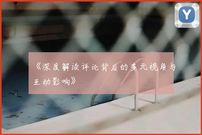 《深度解读评论背后的多元视角与互动影响》