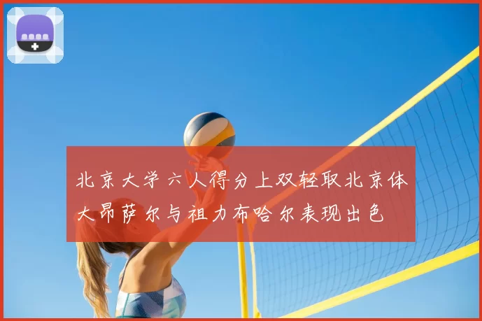 北京大学六人得分上双轻取北京体大昂萨尔与祖力布哈尔表现出色