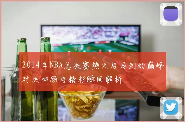 2014年NBA总决赛热火与马刺的巅峰对决回顾与精彩瞬间解析