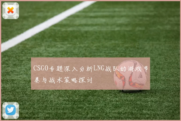 CSGO专题深入分析LNG战队的游戏节奏与战术策略探讨