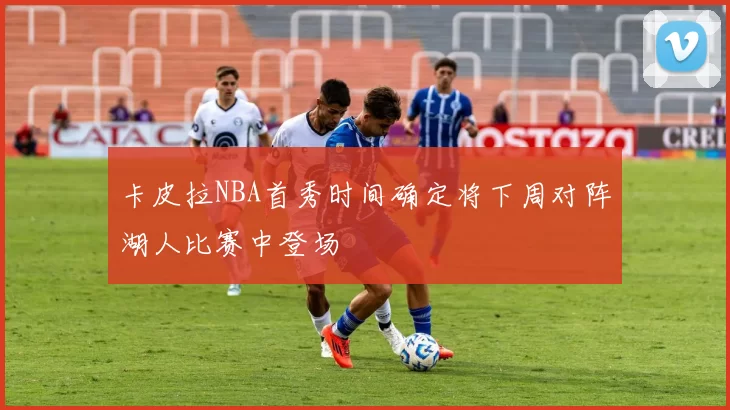 卡皮拉NBA首秀时间确定将下周对阵湖人比赛中登场
