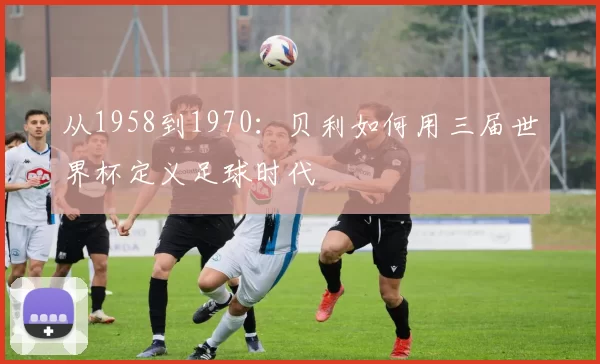 从1958到1970：贝利如何用三届世界杯定义足球时代