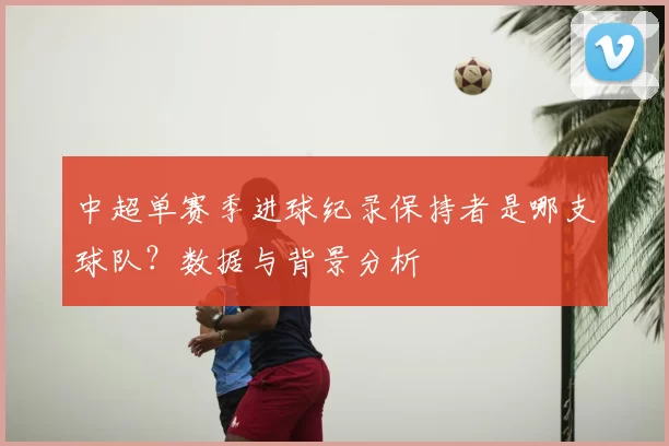 中超单赛季进球纪录保持者是哪支球队?数据与背景分析
