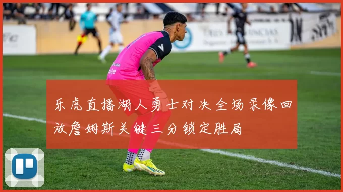 乐虎直播湖人勇士对决全场录像回放詹姆斯关键三分锁定胜局