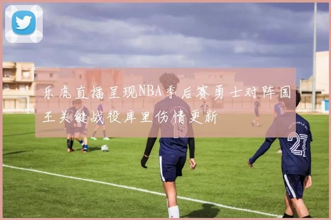 乐虎直播呈现NBA季后赛勇士对阵国王关键战役库里伤情更新