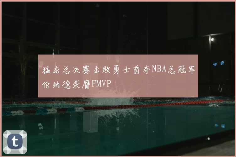 猛龙总决赛击败勇士首夺NBA总冠军伦纳德荣膺FMVP