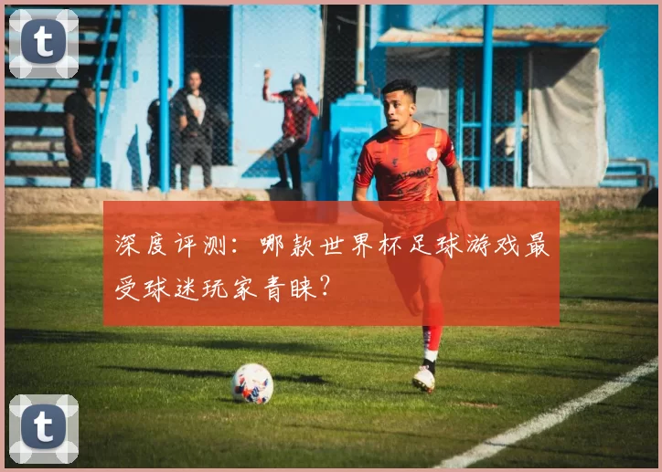 深度评测：哪款世界杯足球游戏最受球迷玩家青睐？