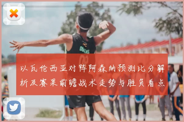 以瓦伦西亚对阵阿森纳预测比分解析及赛果前瞻战术走势与胜负看点