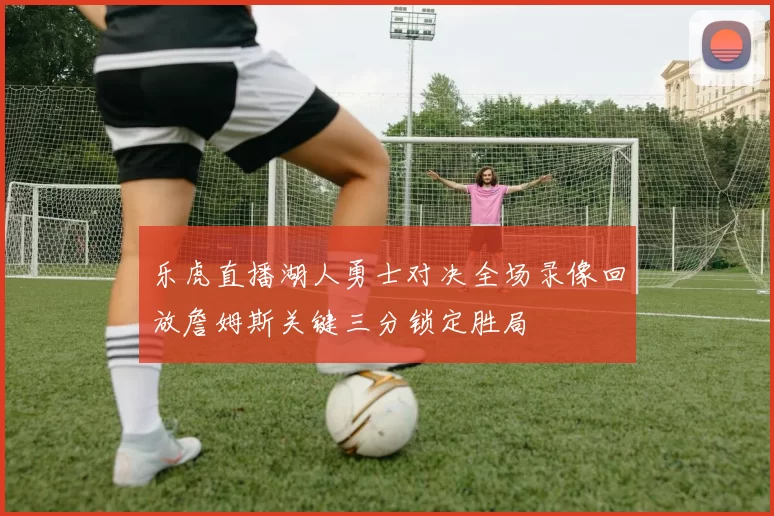 乐虎直播湖人勇士对决全场录像回放詹姆斯关键三分锁定胜局