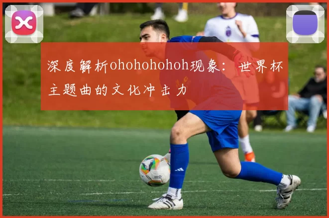 深度解析ohohohohoh现象：世界杯主题曲的文化冲击力