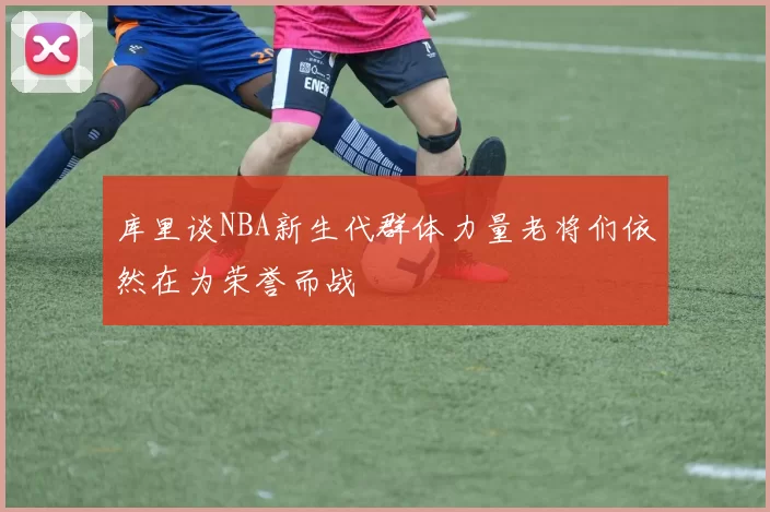 库里谈NBA新生代群体力量老将们依然在为荣誉而战