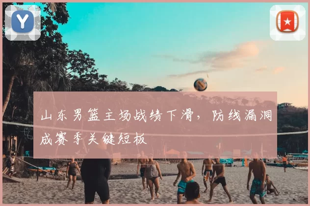 山东男篮主场战绩下滑，防线漏洞成赛季关键短板