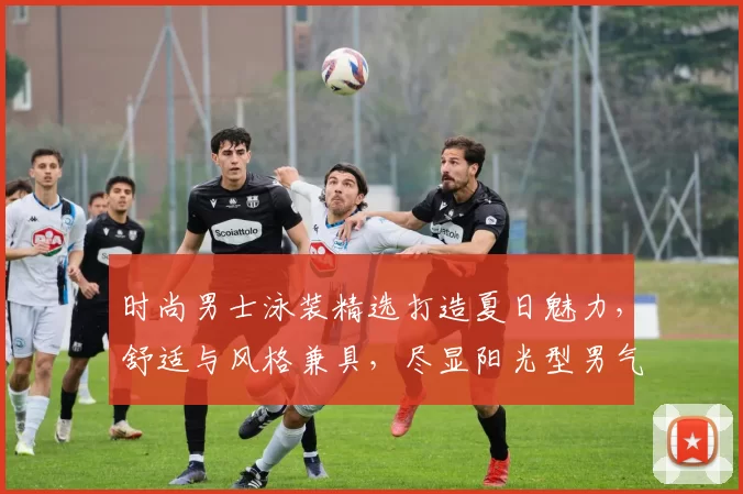 时尚男士泳装精选打造夏日魅力，舒适与风格兼具，尽显阳光型男气质