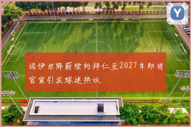 诺伊尔降薪续约拜仁至2027年即将官宣引发球迷热议